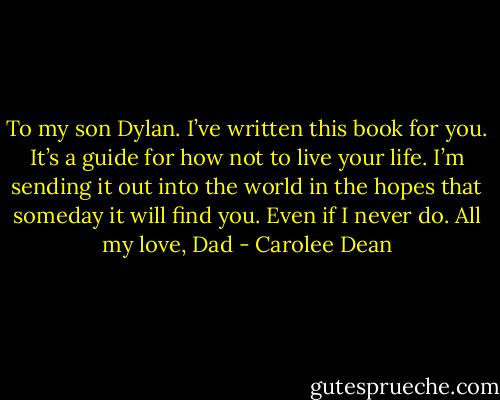 To my son Dylan.<br />I’ve written this book for you.<br />It’s a guide for how not to live your life.<br />I’m sending it out into the world in the hopes<br />that someday it will find you.<br />Even if I never do.<br />All my love,<br />Dad - Carolee Dean