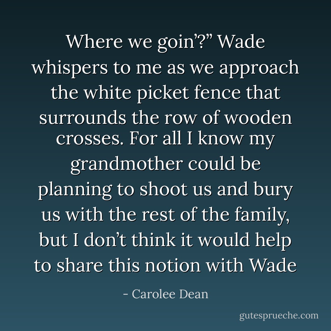 Where we goin’?” Wade whispers to me as we approach the white picket fence that surrounds the row of wooden crosses.<br />For all I know my grandmother could be planning to shoot us and bury us with the rest of the family, but I don’t think it would help to share this notion with Wade - Carolee Dean