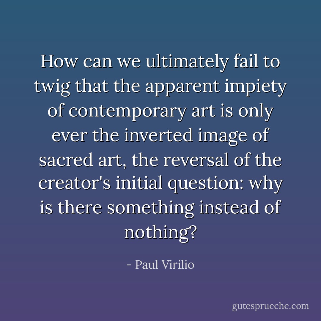 How can we ultimately fail to twig that the apparent impiety of contemporary art is only ever the inverted image of sacred art, the reversal of the creator's initial question: why is there something instead of nothing? - Paul Virilio