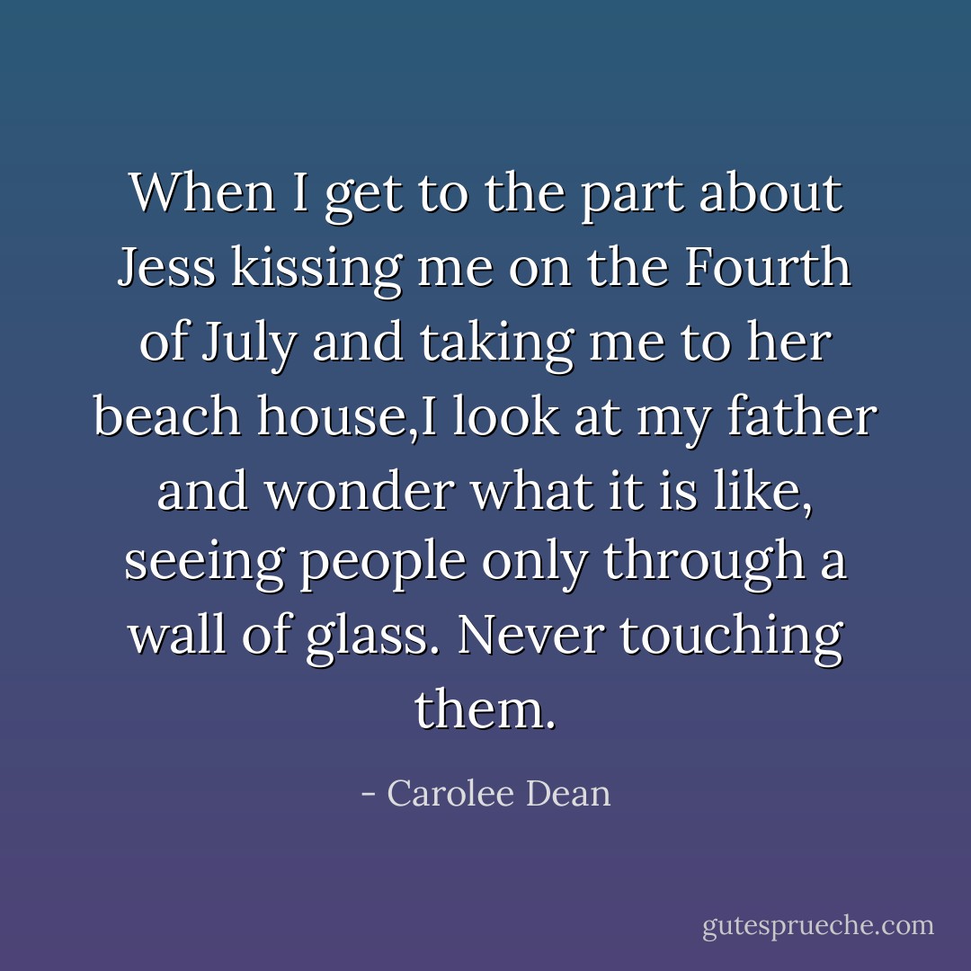When I get to the part about Jess kissing me on the Fourth of July and taking me to her beach house,I look at my father and wonder what it is like, seeing people only through a wall of glass. Never touching them. - Carolee Dean