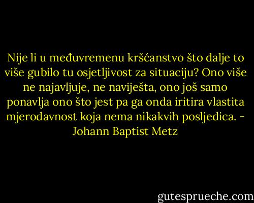 Nije li u međuvremenu kršćanstvo što dalje to više gubilo tu osjetljivost za situaciju? Ono više ne najavljuje, ne naviješta, ono još samo ponavlja ono što jest pa ga onda iritira vlastita mjerodavnost koja nema nikakvih posljedica. - Johann Baptist Metz