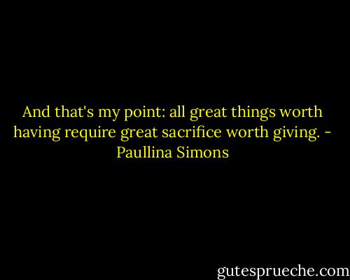 And that's my point: all great things worth having require great sacrifice worth giving. - Paullina Simons