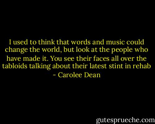 I used to think that words and music could change the world, but look at the people who have made it. You see their faces all over the tabloids talking about their latest stint in rehab - Carolee Dean