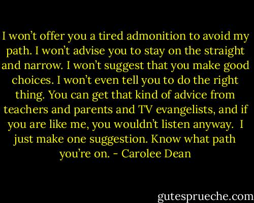 I won’t offer you a tired admonition to avoid my path. I won’t advise you to stay on the straight and narrow. I won’t suggest that you make good choices. I won’t even tell you to do the right thing. You can get that kind of advice from teachers and parents and TV evangelists, and if you are like me, you wouldn’t listen anyway. <br />I just make one suggestion.<br />Know what path you’re on. - Carolee Dean