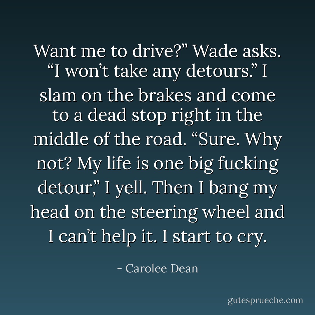 Want me to drive?” Wade asks. “I won’t take any detours.”<br />I slam on the brakes and come to a dead stop right in the middle of the road. “Sure. Why not? My life is one big fucking detour,” I yell. Then I bang my head on the steering wheel and I can’t help it. I start to cry. - Carolee Dean