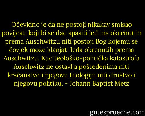 Očevidno je da ne postoji nikakav smisao povijesti koji bi se dao spasiti leđima okrenutim prema Auschwitzu niti postoji Bog kojemu se čovjek može klanjati leđa okrenutih prema Auschwitzu. Kao teološko-politička katastrofa Auschwitz ne ostavlja pošteđenima niti kršćanstvo i njegovu teologiju niti društvo i njegovu politiku. - Johann Baptist Metz