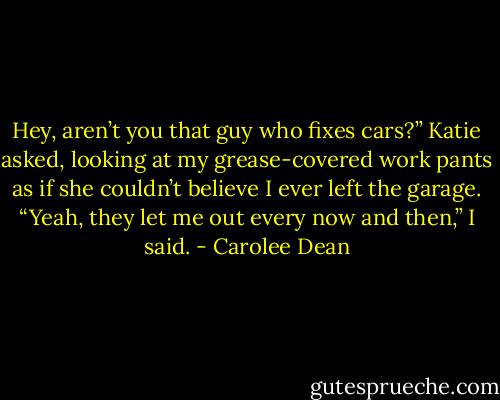 Hey, aren’t you that guy who fixes cars?” Katie asked,<br />looking at my grease-covered work pants as if she couldn’t believe I ever left the garage.<br />“Yeah, they let me out every now and then,” I said. - Carolee Dean