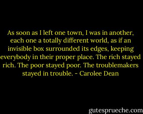 As soon as I left one town, I was in another, each one a totally different world, as if an invisible box surrounded its edges, keeping everybody in their proper place.<br />The rich stayed rich. The poor stayed poor. The troublemakers stayed in trouble. - Carolee Dean