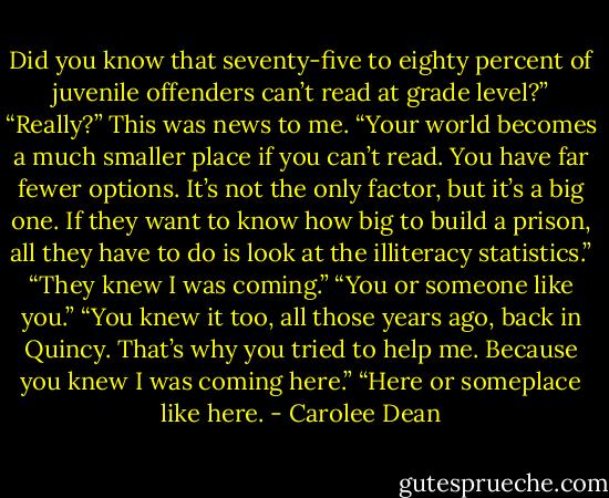 Did you know that seventy-five to eighty percent of juvenile offenders can’t read at grade level?”<br />“Really?” This was news to me.<br />“Your world becomes a much smaller place if you can’t read. You have far fewer options. It’s not the only factor, but it’s a big one. If they want to know how big to build a prison,<br />all they have to do is look at the illiteracy statistics.”<br />“They knew I was coming.”<br />“You or someone like you.”<br />“You knew it too, all those years ago, back in Quincy. That’s why you tried to help me. Because you knew I was coming here.”<br />“Here or someplace like here. - Carolee Dean