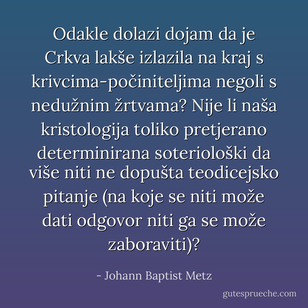 Odakle dolazi dojam da je Crkva lakše izlazila na kraj s krivcima-počiniteljima negoli s nedužnim žrtvama? Nije li naša kristologija toliko pretjerano determinirana soteriološki da više niti ne dopušta teodicejsko pitanje (na koje se niti može dati odgovor niti ga se može zaboraviti)? - Johann Baptist Metz