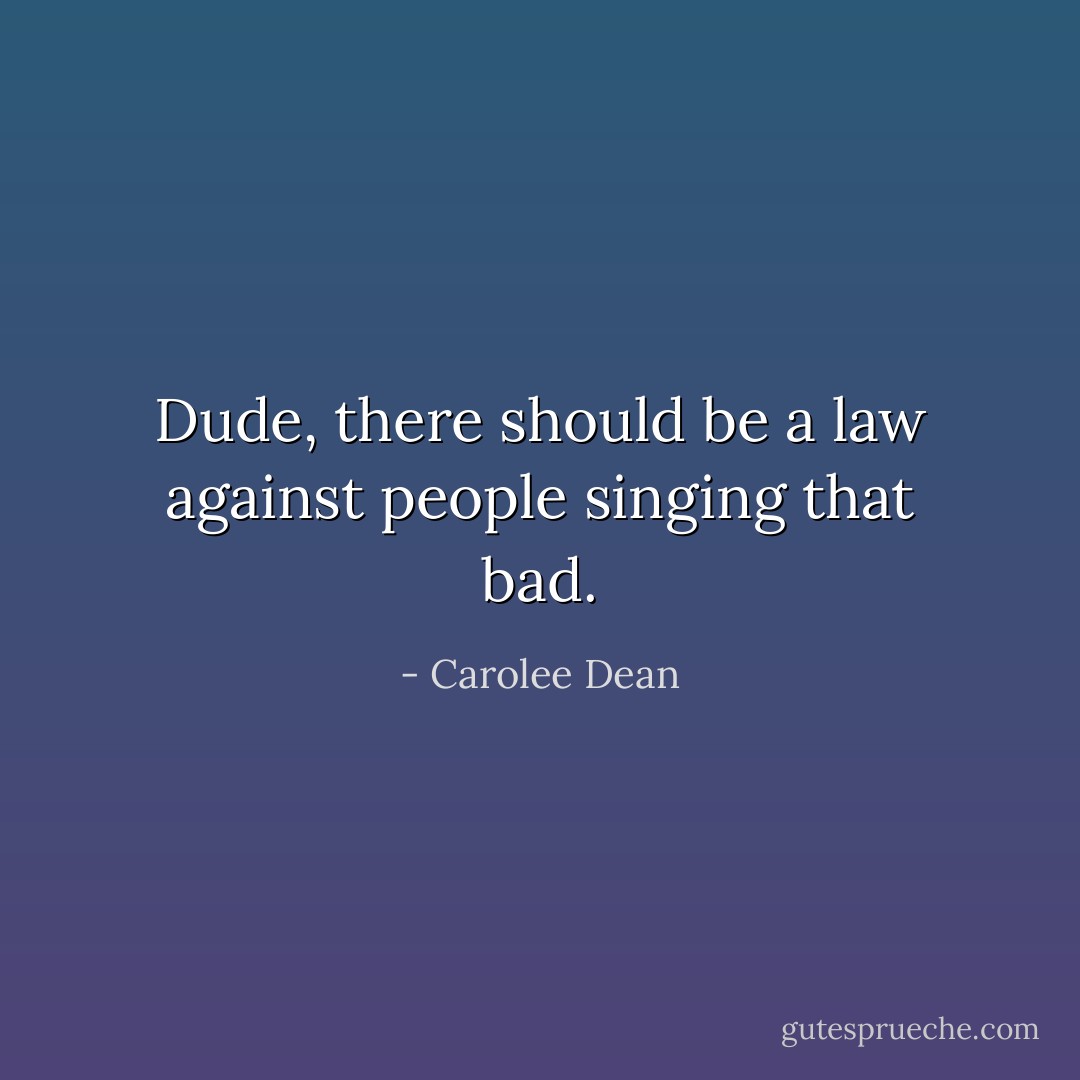 Dude, there should be a law against people singing that bad. - Carolee Dean