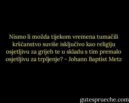 Nismo li možda tijekom vremena tumačili kršćanstvo suviše isključivo kao religiju osjetljivu za grijeh te u skladu s tim premalo osjetljivu za trpljenje? - Johann Baptist Metz
