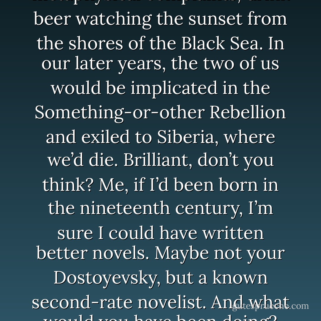 Probably we’d have been better off born in nineteenth-century Russia. I’d have been Prince So-and-so and you Count Such-and-such. We’d go hunting together, fight, be rivals in love, have our metaphysical complaints, drink beer watching the sunset from the shores of the Black Sea. In our later years, the two of us would be implicated in the Something-or-other Rebellion and exiled to Siberia, where we’d die. Brilliant, don’t you think? Me, if I’d been born in the nineteenth century, I’m sure I could have written better novels. Maybe not your Dostoyevsky, but a known second-rate novelist. And what would you have been doing? Maybe you’d only have been Count Such-and-such straight through. That wouldn’t be so bad, just being Count Such-and-such. That’d be nice and nineteenth century. - Haruki Murakami