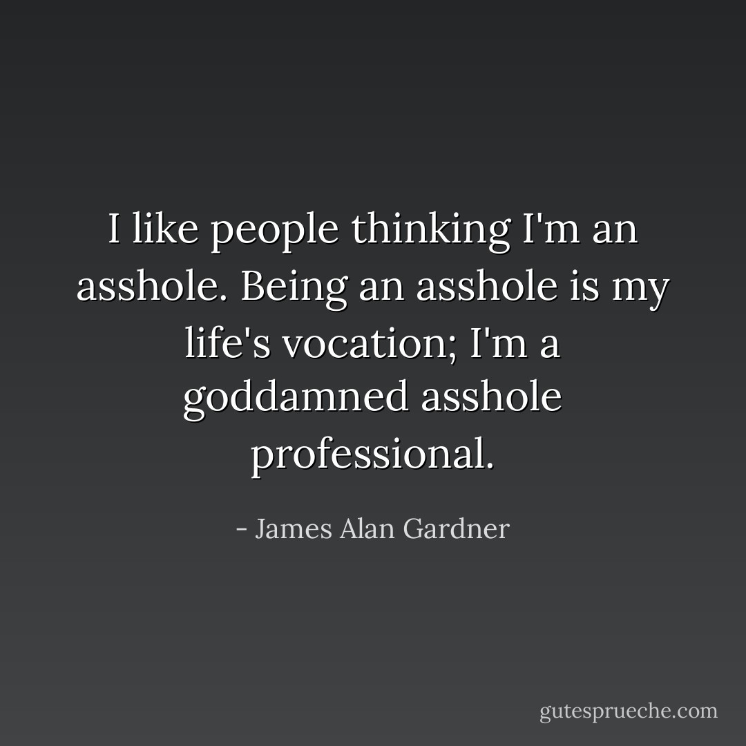 I <i>like</i> people thinking I'm an asshole. Being an asshole is my life's vocation; I'm a goddamned asshole professional. - James Alan Gardner