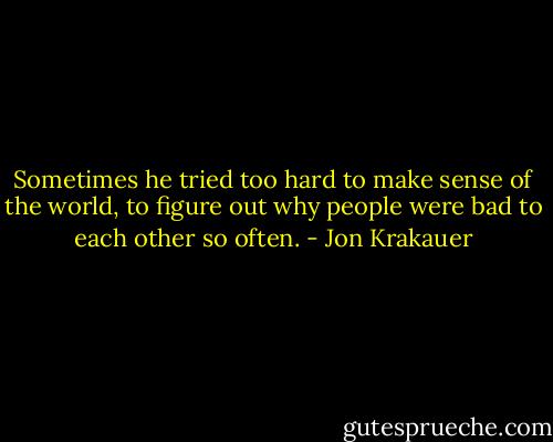 Sometimes he tried too hard to make sense of the world, to figure out why people were bad to each other so often. - Jon Krakauer
