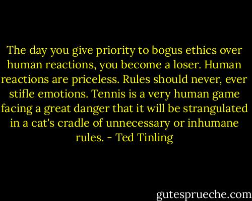 The day you give priority to bogus ethics over human reactions, you become a loser. Human reactions are priceless. Rules should never, ever stifle emotions. Tennis is a very human game facing a great danger that it will be strangulated in a cat's cradle of unnecessary or inhumane rules. - Ted Tinling