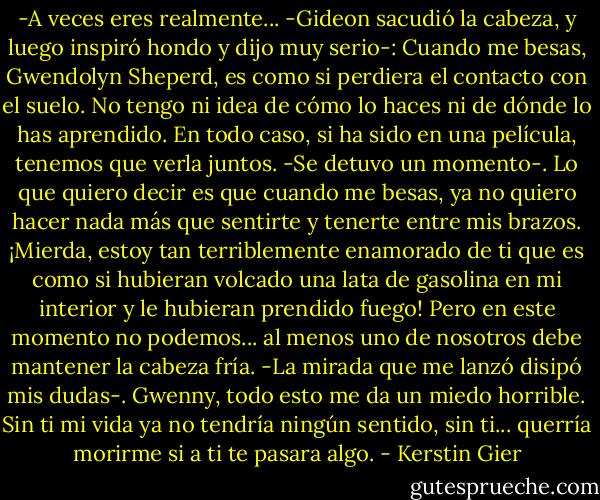 -A veces eres realmente... -Gideon sacudió la cabeza, y luego inspiró hondo y dijo muy serio-: Cuando me besas, Gwendolyn Sheperd, es como si perdiera el contacto con el suelo. No tengo ni idea de cómo lo haces ni de dónde lo has aprendido. En todo caso, si ha sido en una película, tenemos que verla juntos. -Se detuvo un momento-. Lo que quiero decir es que cuando me besas, ya no quiero hacer nada más que sentirte y tenerte entre mis brazos. ¡Mierda, estoy tan terriblemente enamorado de ti que es como si hubieran volcado una lata de gasolina en mi interior y le hubieran prendido fuego! Pero en este momento no podemos... al menos uno de nosotros debe mantener la cabeza fría. -La mirada que me lanzó disipó mis dudas-. Gwenny, todo esto me da un miedo horrible. Sin ti mi vida ya no tendría ningún sentido, sin ti... querría morirme si a ti te pasara algo. - Kerstin Gier