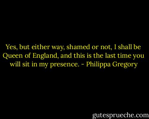 Yes, but either way, shamed or not, I shall be Queen of England, and this is the last time you will sit in my presence. - Philippa Gregory