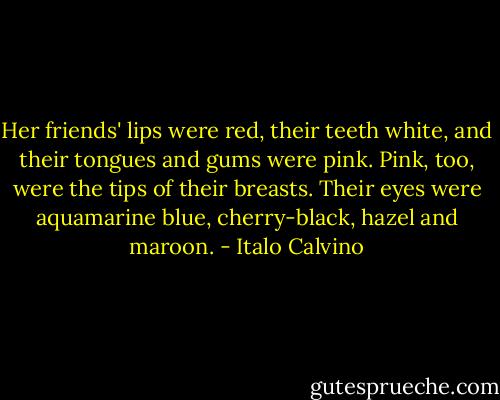 Her friends' lips were red, their teeth white, and their tongues and gums were pink. Pink, too, were the tips of their breasts. Their eyes were aquamarine blue, cherry-black, hazel and maroon. - Italo Calvino
