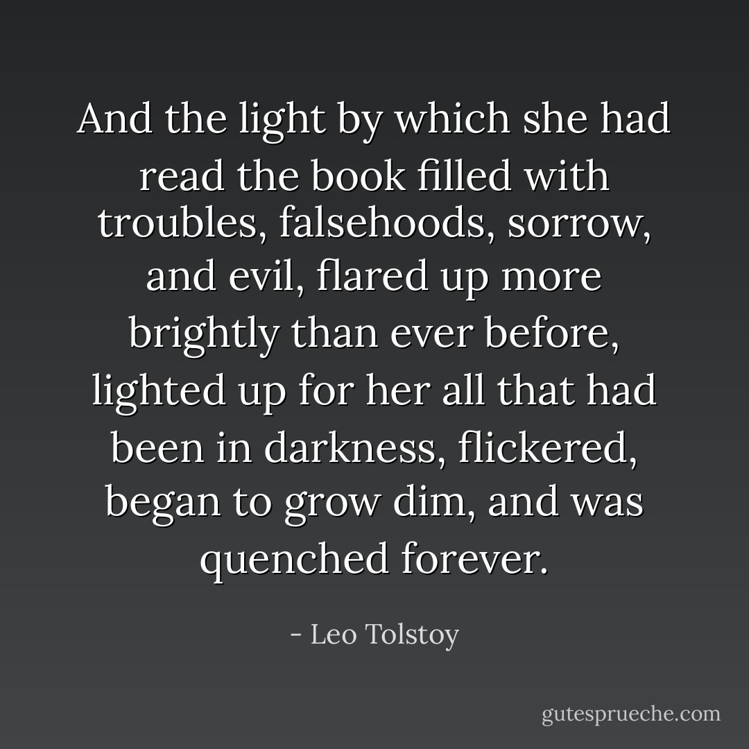 And the light by which she had read the book filled with troubles, falsehoods, sorrow, and evil, flared up more brightly than ever before, lighted up for her all that had been in darkness, flickered, began to grow dim, and was quenched forever. - Leo Tolstoy