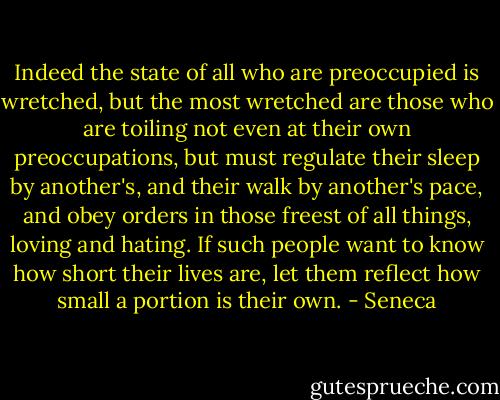 Indeed the state of all who are preoccupied is wretched, but the most wretched are those who are toiling not even at their own preoccupations, but must regulate their sleep by another's, and their walk by another's pace, and obey orders in those freest of all things, loving and hating. If such people want to know how short their lives are, let them reflect how small a portion is their own. - Seneca