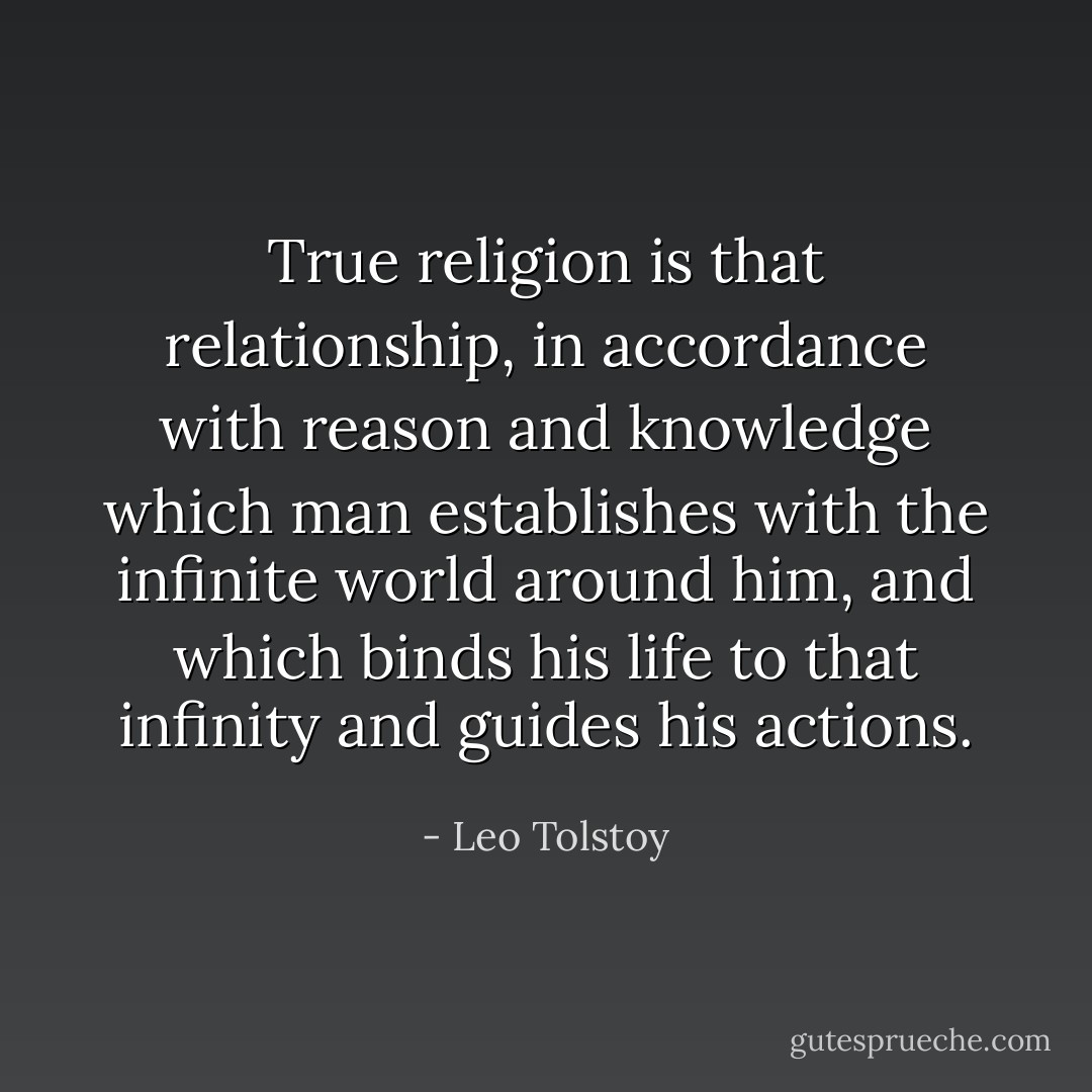 True religion is that relationship, in accordance with reason and knowledge which man establishes with the infinite world around him, and which binds his life to that infinity and guides his actions. - Leo Tolstoy