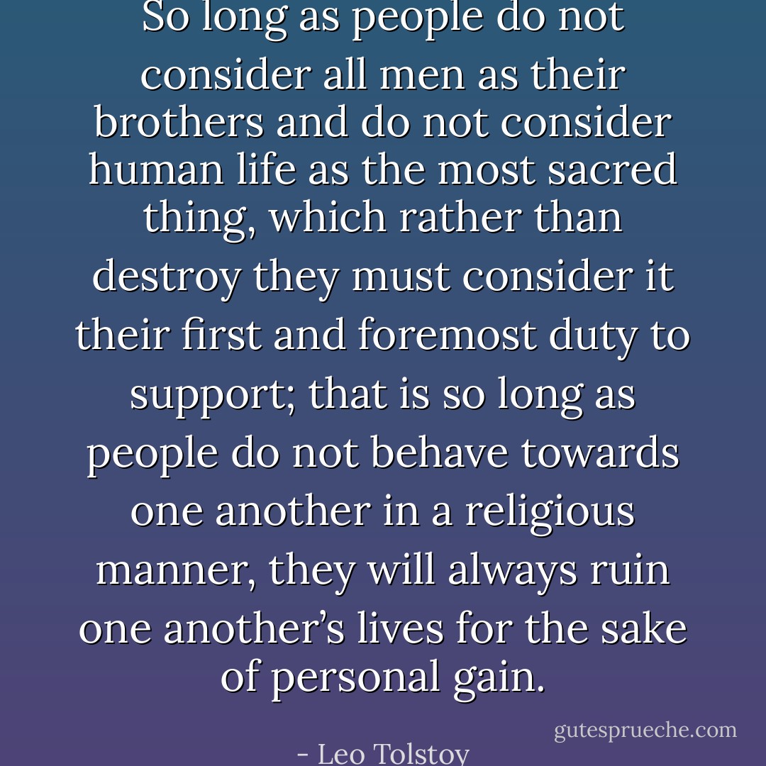 So long as people do not consider all men as their brothers and do not consider human life as the most sacred thing, which rather than destroy they must consider it their first and foremost duty to support; that is so long as people do not behave towards one another in a religious manner, they will always ruin one another’s lives for the sake of personal gain. - Leo Tolstoy