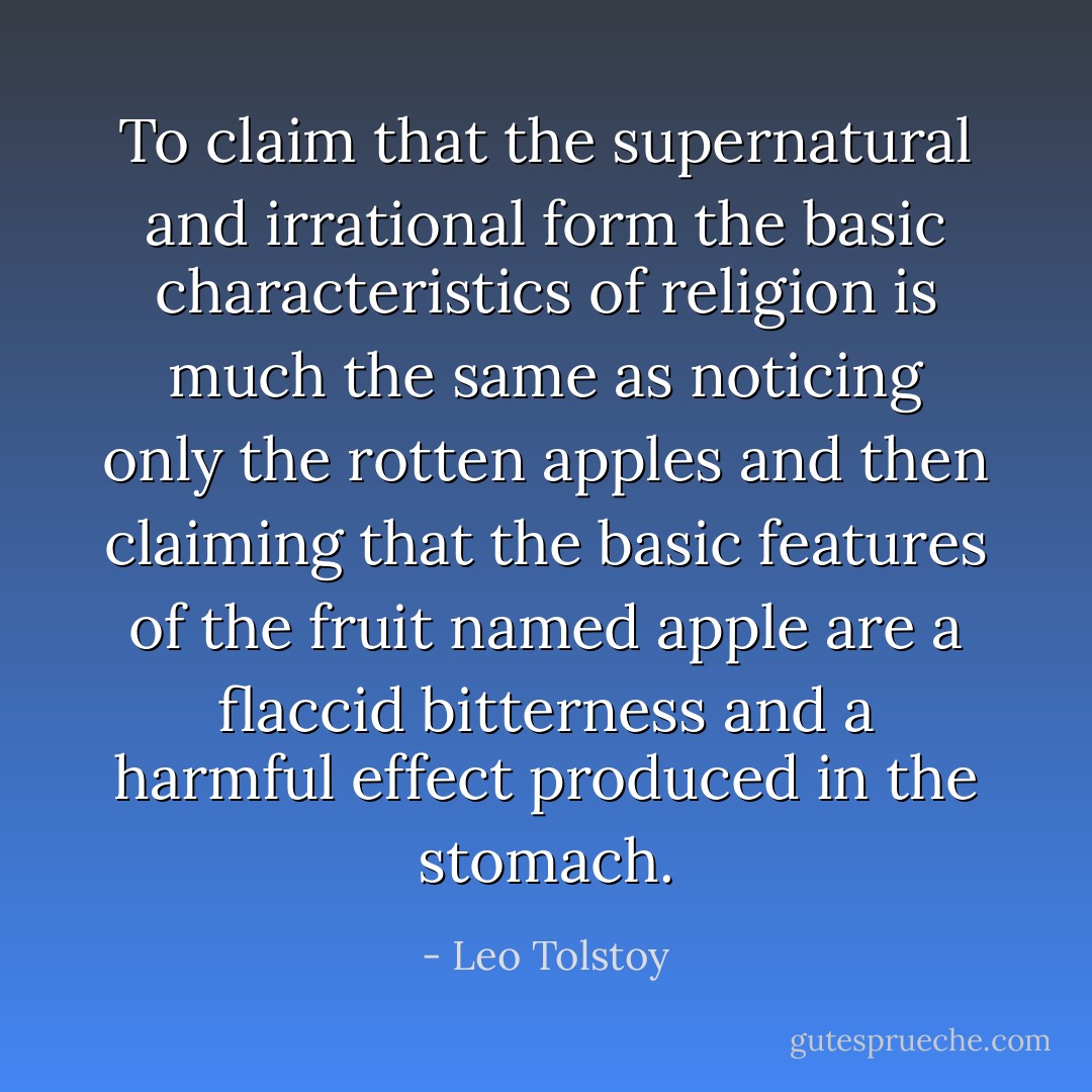 To claim that the supernatural and irrational form the basic characteristics of religion is much the same as noticing only the rotten apples and then claiming that the basic features of the fruit named apple are a flaccid bitterness and a harmful effect produced in the stomach. - Leo Tolstoy
