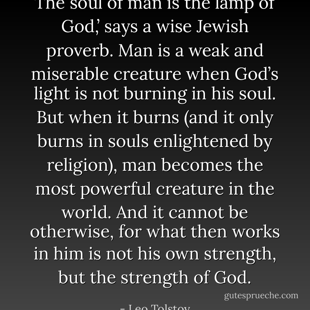 The soul of man is the lamp of God,’ says a wise Jewish proverb. Man is a weak and miserable creature when God’s light is not burning in his soul. But when it burns (and it only burns in souls enlightened by religion), man becomes the most powerful creature in the world. And it cannot be otherwise, for what then works in him is not his own strength, but the strength of God. - Leo Tolstoy