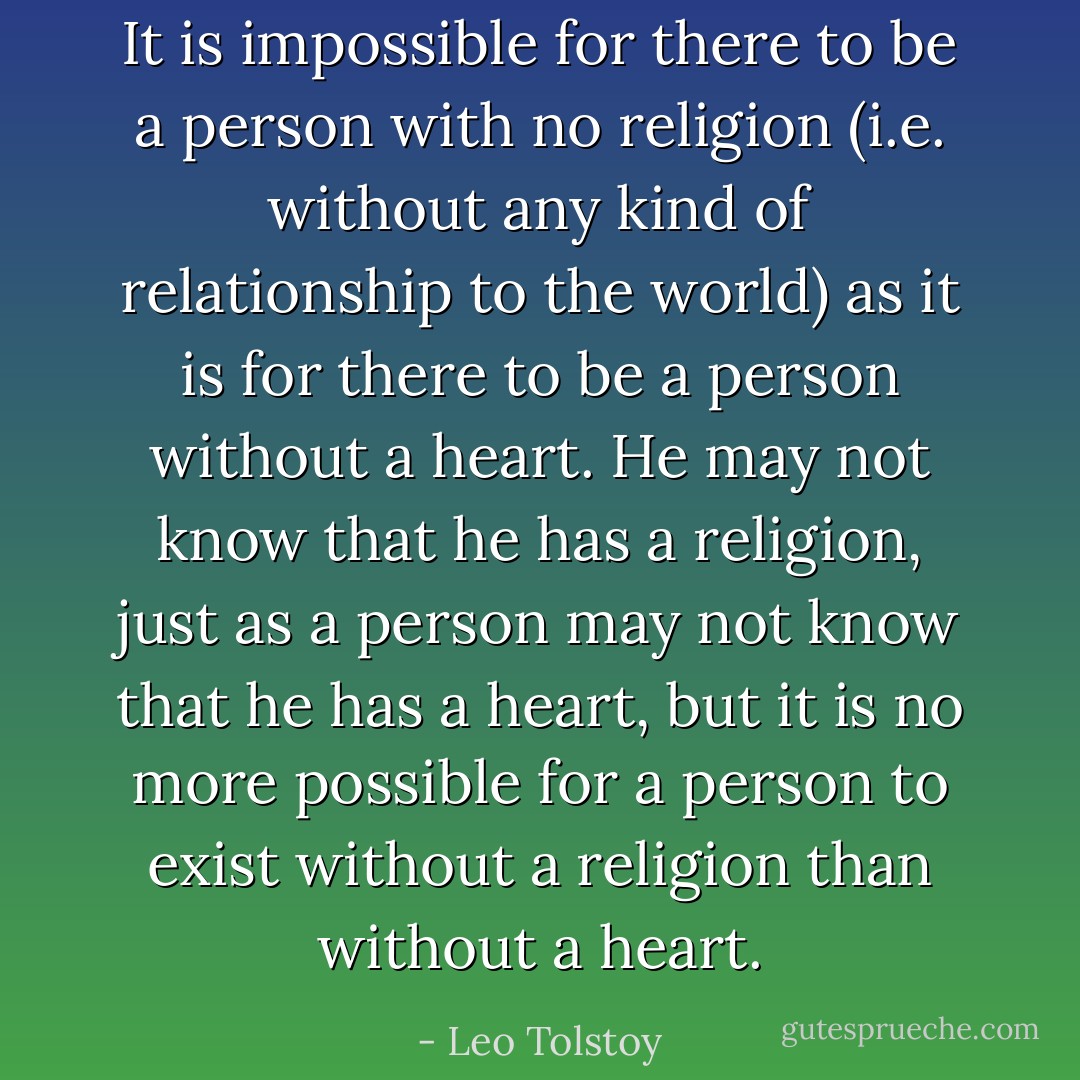 It is impossible for there to be a person with no religion (i.e. without any kind of relationship to the world) as it is for there to be a person without a heart. He may not know that he has a religion, just as a person may not know that he has a heart, but it is no more possible for a person to exist without a religion than without a heart. - Leo Tolstoy