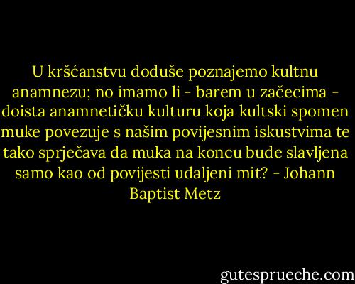 U kršćanstvu doduše poznajemo kultnu anamnezu; no imamo li - barem u začecima - doista anamnetičku kulturu koja kultski spomen muke povezuje s našim povijesnim iskustvima te tako sprječava da muka na koncu bude slavljena samo kao od povijesti udaljeni mit? - Johann Baptist Metz