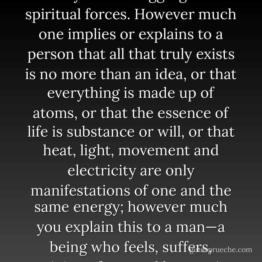 But a man’s relationship to the world is determined not just by his intellect but by his feelings and by his who aggregate of spiritual forces. However much one implies or explains to a person that all that truly exists is no more than an idea, or that everything is made up of atoms, or that the essence of life is substance or will, or that heat, light, movement and electricity are only manifestations of one and the same energy; however much you explain this to a man—a being who feels, suffers, rejoices, fears and hopes—it will not explain his place in the universe. - Leo Tolstoy