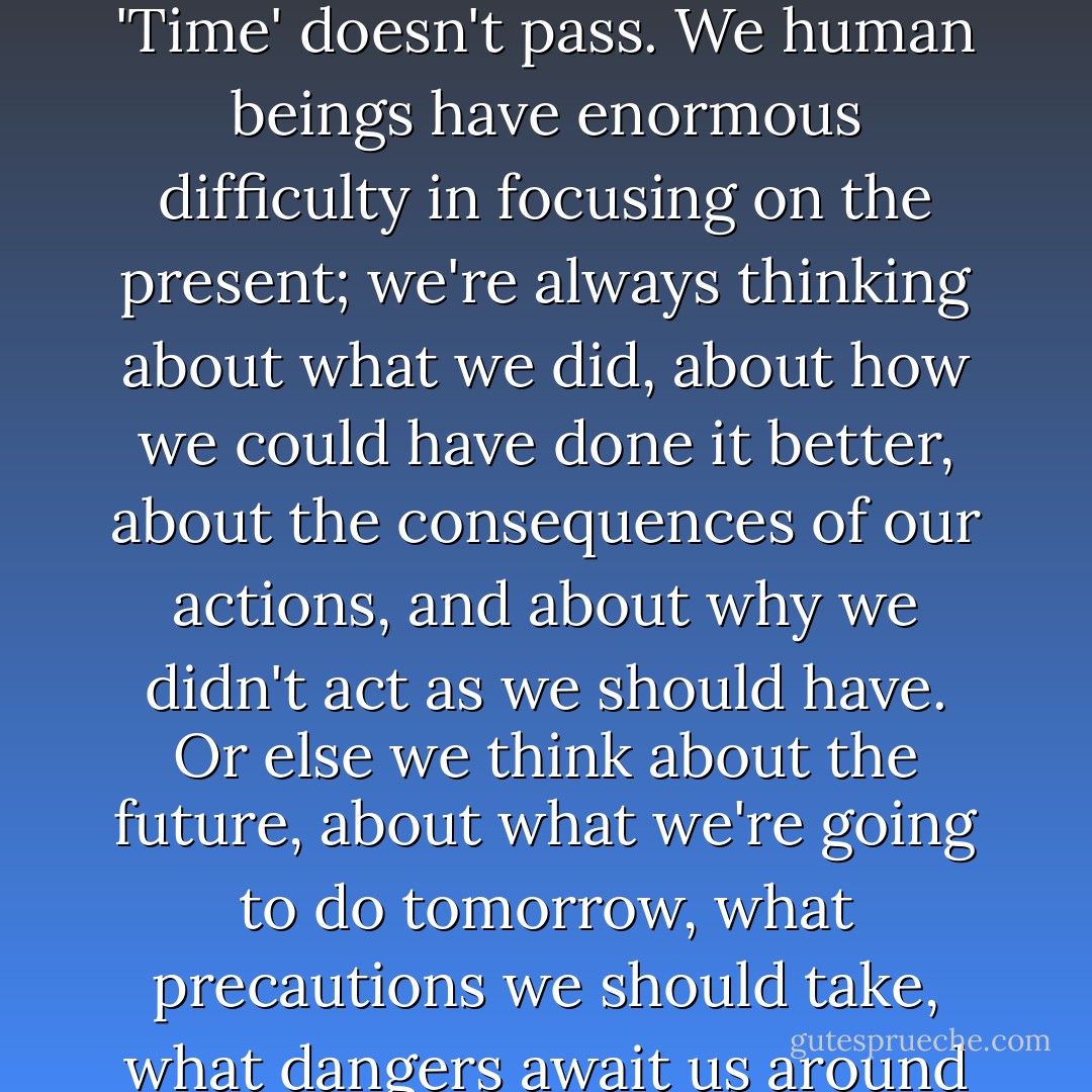 In magic - and in life - there is only the present moment, the now. You can't measure time the way you measure the distance between two points. 'Time' doesn't pass. We human beings have enormous difficulty in focusing on the present; we're always thinking about what we did, about how we could have done it better, about the consequences of our actions, and about why we didn't act as we should have. Or else we think about the future, about what we're going to do tomorrow, what precautions we should take, what dangers await us around the next corner, how to avoid what we don't want and how to get what we have always dreamed of. - Paulo Coelho