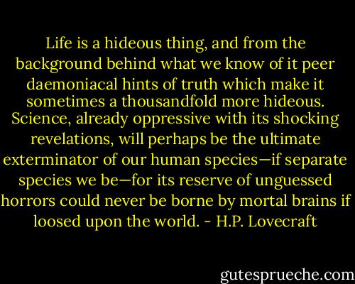 Life is a hideous thing, and from the background behind what we know of it peer daemoniacal hints of truth which make it sometimes a thousandfold more hideous. Science, already oppressive with its shocking revelations, will perhaps be the ultimate exterminator of our human species—if separate species we be—for its reserve of unguessed horrors could never be borne by mortal brains if loosed upon the world. - H.P. Lovecraft