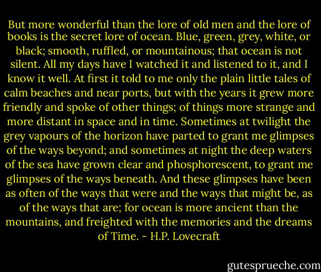 But more wonderful than the lore of old men and the lore of books is the secret lore of ocean. Blue, green, grey, white, or black; smooth, ruffled, or mountainous; that ocean is not silent. All my days have I watched it and listened to it, and I know it well. At first it told to me only the plain little tales of calm beaches and near ports, but with the years it grew more friendly and spoke of other things; of things more strange and more distant in space and in time. Sometimes at twilight the grey vapours of the horizon have parted to grant me glimpses of the ways beyond; and sometimes at night the deep waters of the sea have grown clear and phosphorescent, to grant me glimpses of the ways beneath. And these glimpses have been as often of the ways that were and the ways that might be, as of the ways that are; for ocean is more ancient than the mountains, and freighted with the memories and the dreams of Time. - H.P. Lovecraft