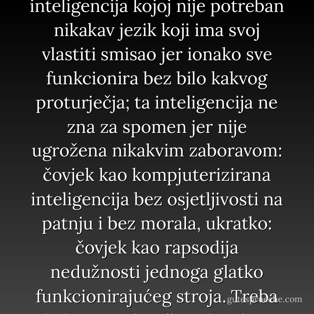 Pod kvazi-mitskim totalitetom tehničke racionalnosti prijeti nam inteligencija bez patosa, inteligencija kojoj nije potreban nikakav jezik koji ima svoj vlastiti smisao jer ionako sve funkcionira bez bilo kakvog proturječja; ta inteligencija ne zna za spomen jer nije ugrožena nikakvim zaboravom: čovjek kao kompjuterizirana inteligencija bez osjetljivosti na patnju i bez morala, ukratko: čovjek kao rapsodija nedužnosti jednoga glatko funkcionirajućeg stroja. Treba li doista to biti čovjek nakon smrti čovjeka? - Johann Baptist Metz