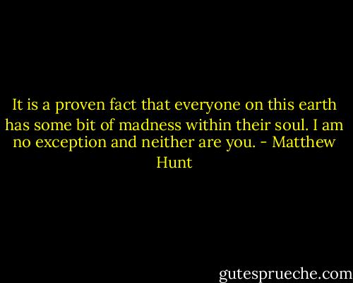 It is a proven fact that everyone on this earth has some bit of madness within their soul. I am no exception and neither are you. - Matthew Hunt