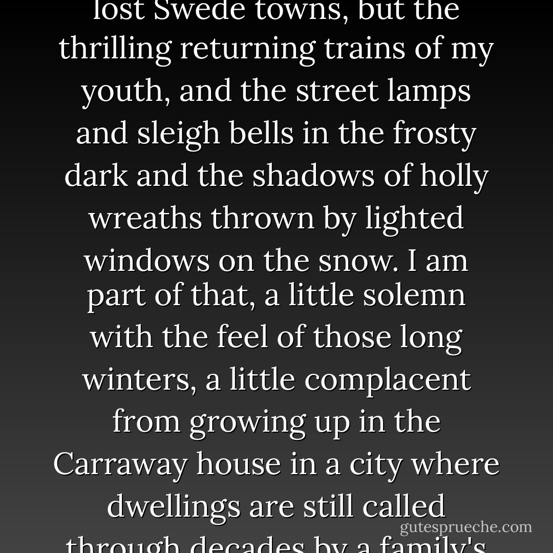 That's my Middle West-not the wheat or the prairies or the lost Swede towns, but the thrilling returning trains of my youth, and the street lamps and sleigh bells in the frosty dark and the shadows of holly wreaths thrown by lighted windows on the snow. I am part of that, a little solemn with the feel of those long winters, a little complacent from growing up in the Carraway house in a city where dwellings are still called through decades by a family's name. - F. Scott Fitzgerald