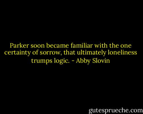 Parker soon became familiar with the one certainty of sorrow, that ultimately loneliness trumps logic. - Abby Slovin