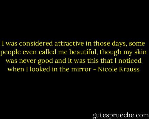 I was considered attractive in those days, some people even called me beautiful, though my skin was never good and it was this that I noticed when I looked in the mirror - Nicole Krauss