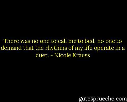 There was no one to call me to bed, no one to demand that the rhythms of my life operate in a duet. - Nicole Krauss
