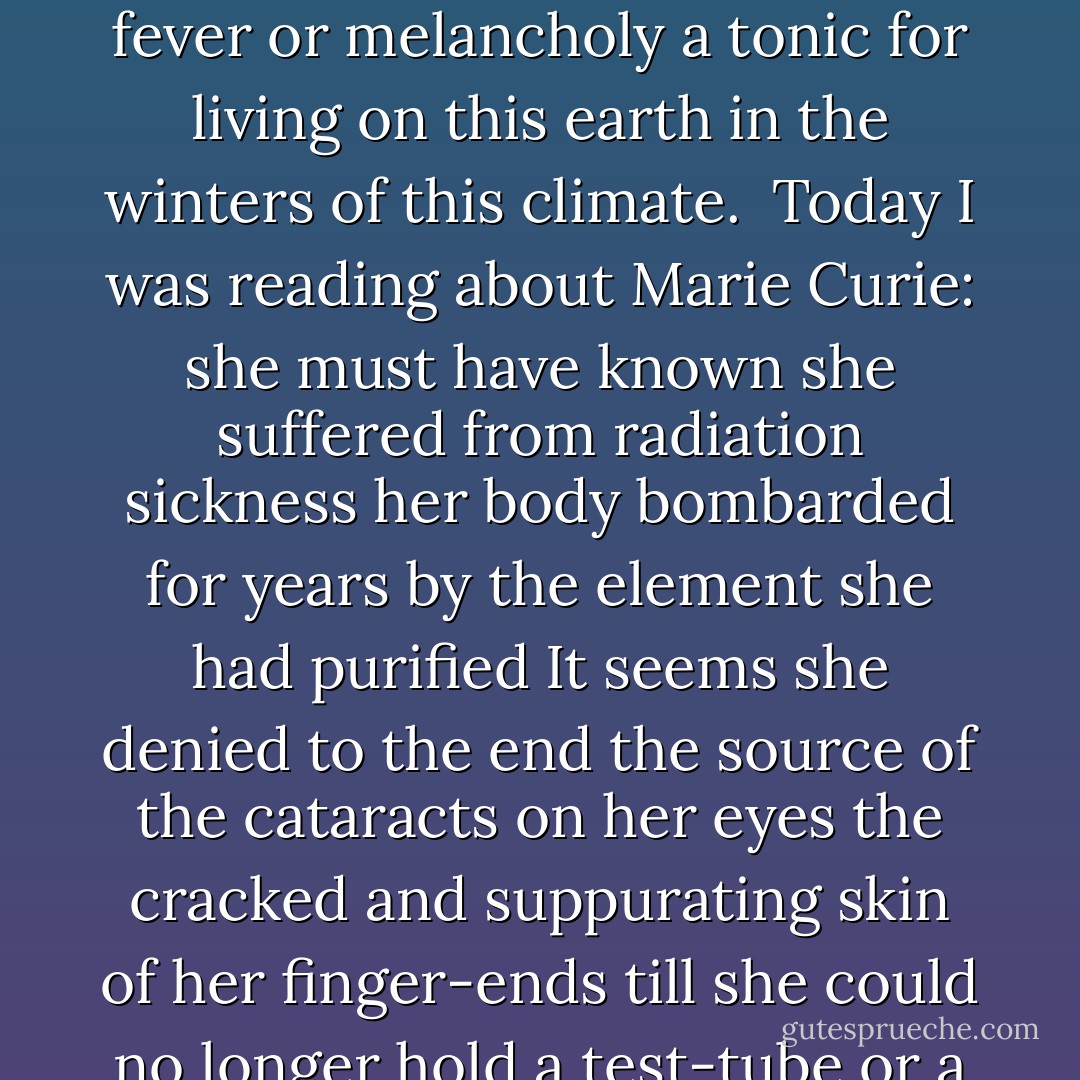 Power<br /> <br /> <br /> Living in the earth-deposits of our history<br /><br />Today a backhoe divulged out of a crumbling flank of earth<br />one bottle amber perfect a hundred-year-old<br />cure for fever or melancholy a tonic<br />for living on this earth in the winters of this climate.<br /><br />Today I was reading about Marie Curie:<br />she must have known she suffered from radiation sickness<br />her body bombarded for years by the element<br />she had purified<br />It seems she denied to the end<br />the source of the cataracts on her eyes<br />the cracked and suppurating skin of her finger-ends<br />till she could no longer hold a test-tube or a pencil<br /><br />She died a famous woman denying<br />her wounds<br />denying<br />her wounds came from the same source as her power.  - Adrienne Rich