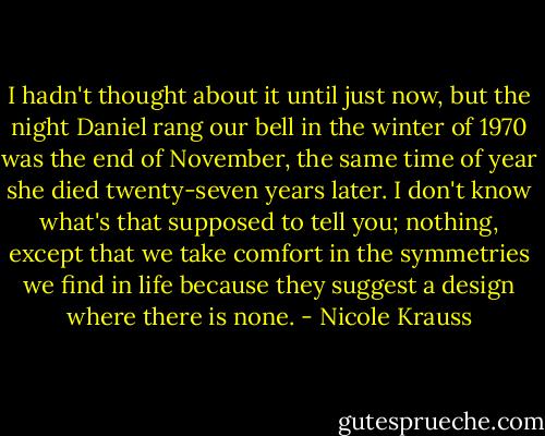 I hadn't thought about it until just now, but the night Daniel rang our bell in the winter of 1970 was the end of November, the same time of year she died twenty-seven years later. I don't know what's that supposed to tell you; nothing, except that we take comfort in the symmetries we find in life because they suggest a design where there is none. - Nicole Krauss