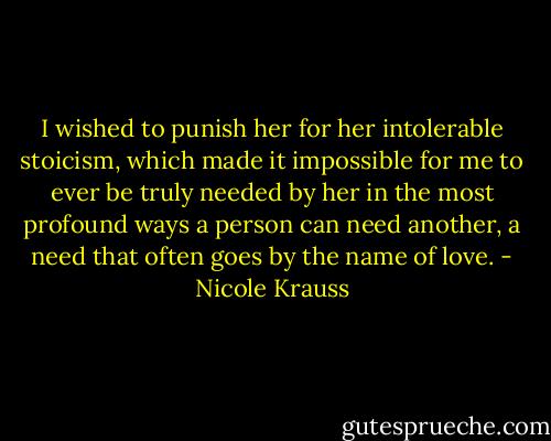I wished to punish her for her intolerable stoicism, which made it impossible for me to ever be truly needed by her in the most profound ways a person can need another, a need that often goes by the name of love. - Nicole Krauss
