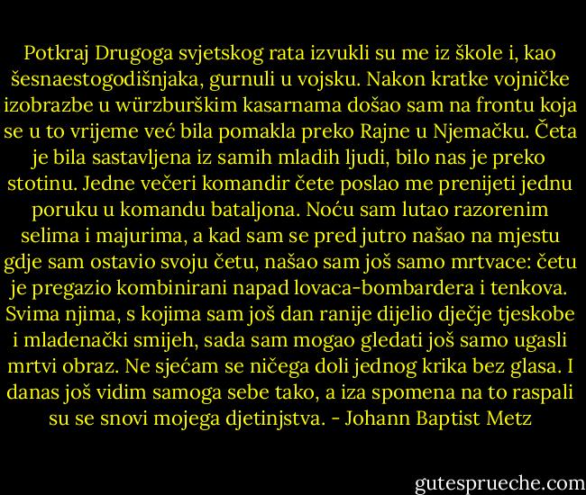 Potkraj Drugoga svjetskog rata izvukli su me iz škole i, kao šesnaestogodišnjaka, gurnuli u vojsku. Nakon kratke vojničke izobrazbe u würzburškim kasarnama došao sam na frontu koja se u to vrijeme već bila pomakla preko Rajne u Njemačku. Četa je bila sastavljena iz samih mladih ljudi, bilo nas je preko stotinu. Jedne večeri komandir čete poslao me prenijeti jednu poruku u komandu bataljona. Noću sam lutao razorenim selima i majurima, a kad sam se pred jutro našao na mjestu gdje sam ostavio svoju četu, našao sam još samo mrtvace: četu je pregazio kombinirani napad lovaca-bombardera i tenkova. Svima njima, s kojima sam još dan ranije dijelio dječje tjeskobe i mladenački smijeh, sada sam mogao gledati još samo ugasli mrtvi obraz. Ne sjećam se ničega doli jednog krika bez glasa. I danas još vidim samoga sebe tako, a iza spomena na to raspali su se snovi mojega djetinjstva. - Johann Baptist Metz
