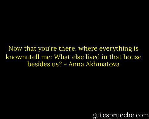 Now that you're there, where everything is knowntell me:<br />What else lived in that house besides us? - Anna Akhmatova