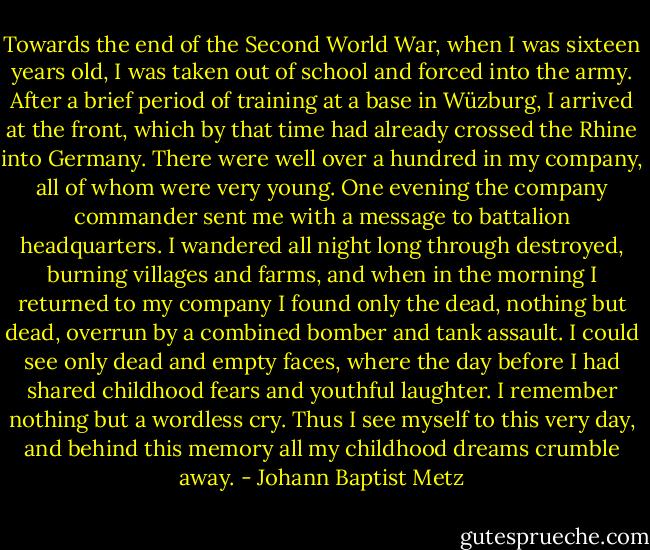 Towards the end of the Second World War, when I was sixteen years old, I was taken out of school and forced into the army. After a brief period of training at a base in Wüzburg, I arrived at the front, which by that time had already crossed the Rhine into Germany. There were well over a hundred in my company, all of whom were very young. One evening the company commander sent me with a message to battalion headquarters. I wandered all night long through destroyed, burning villages and farms, and when in the morning I returned to my company I found only the dead, nothing but dead, overrun by a combined bomber and tank assault. I could see only dead and empty faces, where the day before I had shared childhood fears and youthful laughter. I remember nothing but a wordless cry. Thus I see myself to this very day, and behind this memory all my childhood dreams crumble away. - Johann Baptist Metz