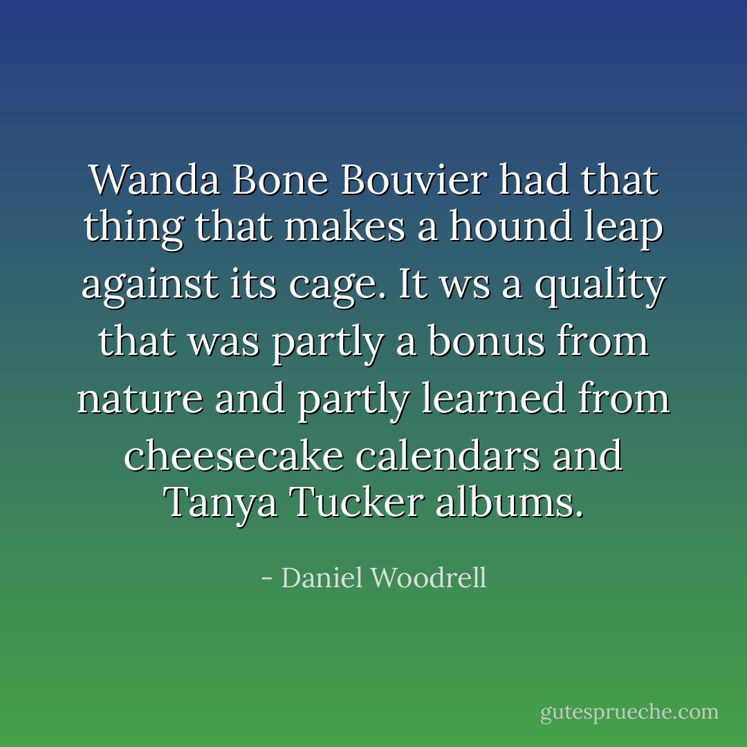 Wanda Bone Bouvier had that thing that makes a hound leap against its cage. It ws a quality that was partly a bonus from nature and partly learned from cheesecake calendars and Tanya Tucker albums. - Daniel Woodrell