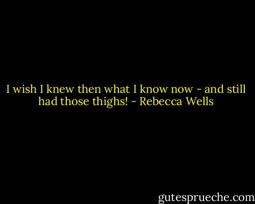I wish I knew then what I know now - and still had those thighs! - Rebecca Wells