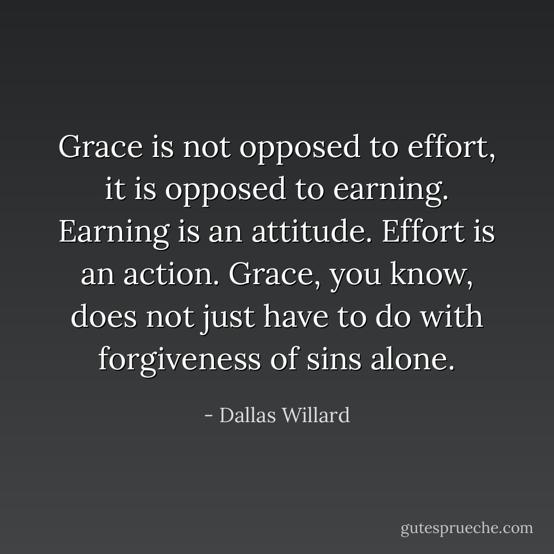 Grace is not opposed to effort, it is opposed to earning. Earning is an attitude. Effort is an action. Grace, you know, does not just have to do with forgiveness of sins alone. - Dallas Willard